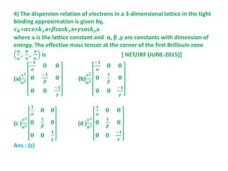 4) The dispersion relation of electrons in a 3-dimensional lattice in the tight
binding approximation is given by,
𝜺 𝑲=𝜶𝒄𝒐𝒔𝒌 𝒙a+𝜷cos𝒌 𝒚a+𝜸cos𝒌 𝒛a
where a is the lattice constant and α, β ,γ are constants with dimension of
energy. The effective mass tensor at the corner of the first Brillouin zone
𝝅
𝒂
,
𝝅
𝒂
,
𝝅
𝒂
is [ NET/JRF (JUNE-2015)]
(a)
ℏ 𝟐
𝒂 𝟐
−𝟏
𝜶
𝟎 𝟎
𝟎
−𝟏
𝜷
𝟎
𝟎 𝟎
−𝟏
𝜸
(b)
ℏ 𝟐
𝒂 𝟐
−𝟏
𝜶
𝟎 𝟎
𝟎
𝟏
𝜷
𝟎
𝟎 𝟎
−𝟏
𝜸
(c )
ℏ 𝟐
𝒂 𝟐
𝟏
𝜶
𝟎 𝟎
𝟎
𝟏
𝜷
𝟎
𝟎 𝟎
𝟏
𝜸
(d )
ℏ 𝟐
𝒂 𝟐
𝟏
𝜶
𝟎 𝟎
𝟎
𝟏
𝜷
𝟎
𝟎 𝟎
−𝟏
𝜸
Ans : (c)
 