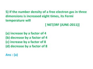 5) If the number density of a free electron gas in three
dimensions is increased eight times, its Fermi
temperature will
[ NET/JRF (JUNE-2011)]
(a) increase by a factor of 4
(b) decrease by a factor of 4
(c) increase by a factor of 8
(d) decrease by a factor of 8
Ans : (a)
 
