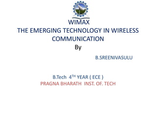 WIMAX
THE EMERGING TECHNOLOGY IN WIRELESS
COMMUNICATION
By
B.SREENIVASULU
B.Tech 4TH YEAR ( ECE )
PRAGNA BHARATH INST. OF. TECH
 
