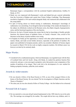 Ramanujan began a correspondence with the acclaimed English mathematician, Godfrey H.
Hardy, in 1913.
Hardy was very impressed with Ramanujan’s works and helped him get a special scholarship
from the University of Madras and a grant from Trinity College, Cambridge. Thus Ramanujan
travelled to England in 1914 and worked alongside Hardy who mentored and collaborated with
the young Indian.
In spite of having almost no formal training in mathematics, Ramanujan’s knowledge of
mathematics was astonishing. Even though he had no knowledge of the modern developments in
the subject, he effortlessly worked out the Riemann series, the elliptic integrals, hypergeometric
series, and the functional equations of the zeta function.
However, his lack of formal training also meant that he had no knowledge of doubly periodic
functions, the classical theory of quadratic forms, or Cauchy’s theorem. Also, several of his
theorems on the theory of prime numbers were wrong.
In England, he finally got the opportunity to interact with other gifted mathematicians like his
mentor, Hardy, and made several further advances, especially in the partition of numbers. His
papers were published in European journals, and he was awarded a Bachelor of Science degree
by research in March 1916 for his work on highly composite numbers. His brilliant career was
however cut short by his untimely death.
Major Works:
Considered to be a mathematical genius, Srinivasa Ramanujan, was regarded at par with the likes
of Leonhard Euler and Carl Jacobi. Along with Hardy, he studied the partition function P(n)
extensively and gave a non-convergent asymptotic series that permits exact computation of the
number of partitions of an integer. Their work led to the development of a new method for
finding asymptotic formulae, called the circle method.
Awards & Achievements:
He was elected a Fellow of the Royal Society in 1918, as one of the youngest Fellows in the
history of the Royal Society. He was elected "for his investigation in Elliptic functions and the
Theory of Numbers."
The same year, he was also elected a Fellow of Trinity College—the first Indian to be so honored.
Personal Life & Legacy:
He was married to a ten-year-old girl named Janakiammal in July 1909 when he was in his early
20s. The marriage was arranged by his mother. The couple did not have any children, and it is
www.thefamouspeople.com Page 4 / 5
 