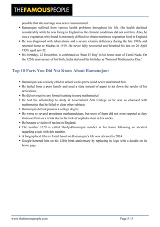 possible that the marriage was never consummated.
Ramanujan suffered from various health problems throughout his life. His health declined
considerably while he was living in England as the climatic conditions did not suit him. Also, he
was a vegetarian who found it extremely difficult to obtain nutritious vegetarian food in England.
He was diagnosed with tuberculosis and a severe vitamin deficiency during the late 1910s and
returned home to Madras in 1919. He never fully recovered and breathed his last on 26 April
1920, aged just 32.
His birthday, 22 December, is celebrated as 'State IT Day' in his home state of Tamil Nadu. On
the 125th anniversary of his birth, India declared his birthday as 'National Mathematics Day.'
Top 10 Facts You Did Not Know About Ramanujan:
Ramanujan was a lonely child in school as his peers could never understand him.
He hailed from a poor family and used a slate instead of paper to jot down the results of his
derivations.
He did not receive any formal training in pure mathematics!
He lost his scholarship to study at Government Arts College as he was so obsessed with
mathematics that he failed to clear other subjects.
Ramanujan did not possess a college degree.
He wrote to several prominent mathematicians, but most of them did not even respond as they
dismissed him as a crank due to the lack of sophistication in his works.
He became a victim of racism in England.
The number 1729 is called Hardy-Ramanujan number in his honor following an incident
regarding a taxi with this number.
A biographical film in Tamil based on Ramanujan’s life was released in 2014.
Google honored him on his 125th birth anniversary by replacing its logo with a doodle on its
home page.
Powered by TCPDF (www.tcpdf.org)
www.thefamouspeople.com Page 5 / 5
 