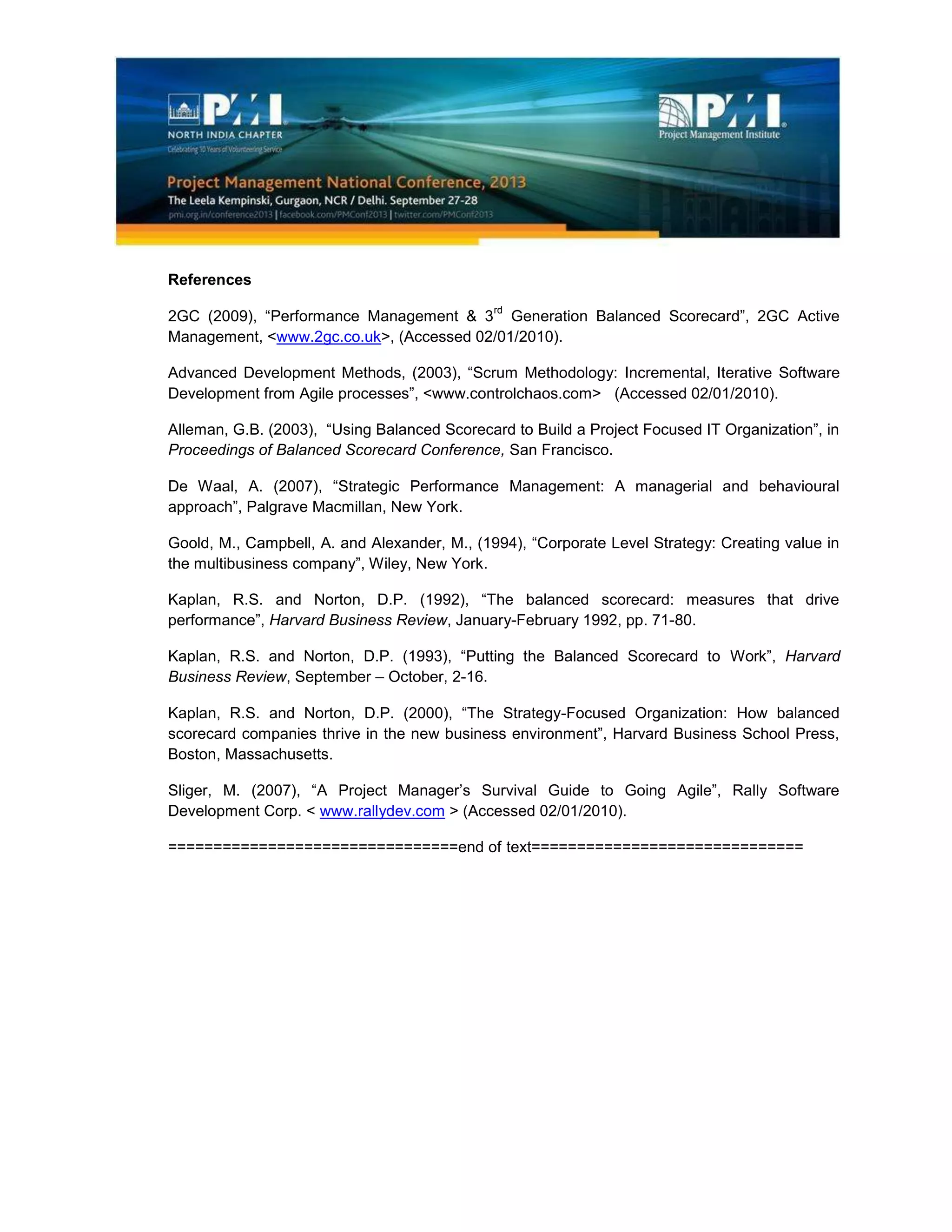 References
2GC (2009), “Performance Management & 3
rd
Generation Balanced Scorecard”, 2GC Active
Management, <www.2gc.co.uk>, (Accessed 02/01/2010).
Advanced Development Methods, (2003), “Scrum Methodology: Incremental, Iterative Software
Development from Agile processes”, <www.controlchaos.com> (Accessed 02/01/2010).
Alleman, G.B. (2003), “Using Balanced Scorecard to Build a Project Focused IT Organization”, in
Proceedings of Balanced Scorecard Conference, San Francisco.
De Waal, A. (2007), “Strategic Performance Management: A managerial and behavioural
approach”, Palgrave Macmillan, New York.
Goold, M., Campbell, A. and Alexander, M., (1994), “Corporate Level Strategy: Creating value in
the multibusiness company”, Wiley, New York.
Kaplan, R.S. and Norton, D.P. (1992), “The balanced scorecard: measures that drive
performance”, Harvard Business Review, January-February 1992, pp. 71-80.
Kaplan, R.S. and Norton, D.P. (1993), “Putting the Balanced Scorecard to Work”, Harvard
Business Review, September – October, 2-16.
Kaplan, R.S. and Norton, D.P. (2000), “The Strategy-Focused Organization: How balanced
scorecard companies thrive in the new business environment”, Harvard Business School Press,
Boston, Massachusetts.
Sliger, M. (2007), “A Project Manager’s Survival Guide to Going Agile”, Rally Software
Development Corp. < www.rallydev.com > (Accessed 02/01/2010).
================================end of text==============================
 