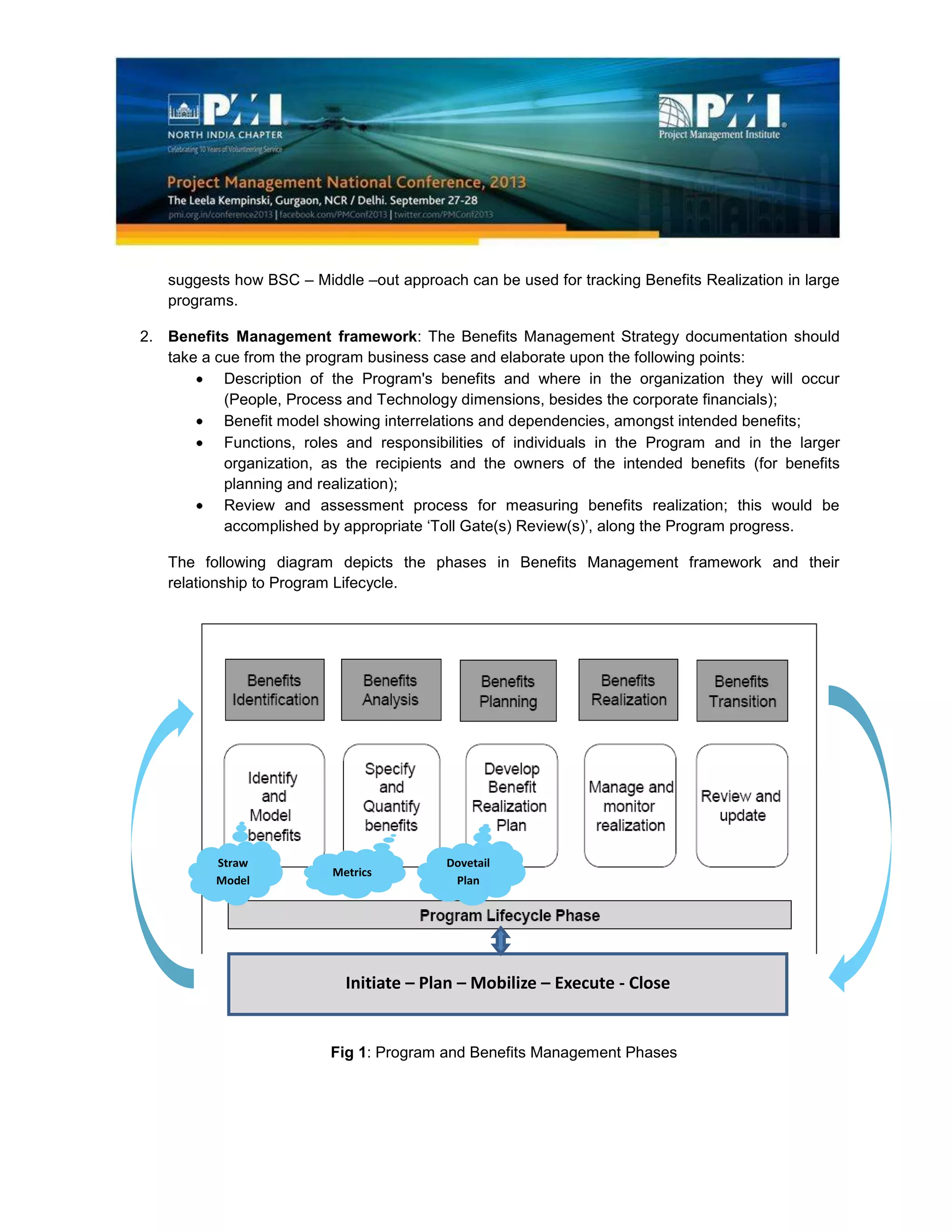 suggests how BSC – Middle –out approach can be used for tracking Benefits Realization in large
programs.
2. Benefits Management framework: The Benefits Management Strategy documentation should
take a cue from the program business case and elaborate upon the following points:
Description of the Program's benefits and where in the organization they will occur
(People, Process and Technology dimensions, besides the corporate financials);
Benefit model showing interrelations and dependencies, amongst intended benefits;
Functions, roles and responsibilities of individuals in the Program and in the larger
organization, as the recipients and the owners of the intended benefits (for benefits
planning and realization);
Review and assessment process for measuring benefits realization; this would be
accomplished by appropriate ‘Toll Gate(s) Review(s)’, along the Program progress.
The following diagram depicts the phases in Benefits Management framework and their
relationship to Program Lifecycle.
Fig 1: Program and Benefits Management Phases
Straw
Model
Metrics
Dovetail
Plan
Initiate – Plan – Mobilize – Execute - Close
 