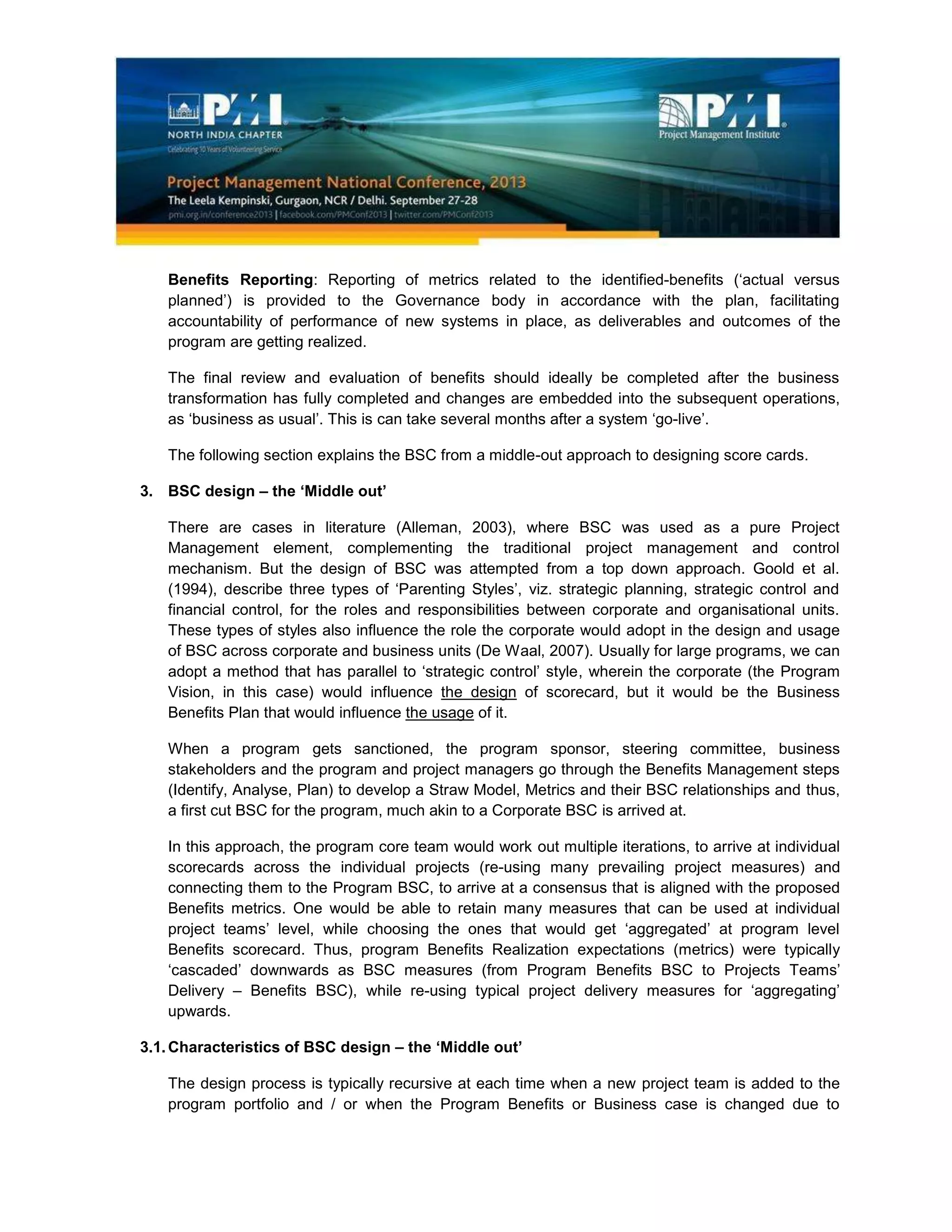 Benefits Reporting: Reporting of metrics related to the identified-benefits (‘actual versus
planned’) is provided to the Governance body in accordance with the plan, facilitating
accountability of performance of new systems in place, as deliverables and outcomes of the
program are getting realized.
The final review and evaluation of benefits should ideally be completed after the business
transformation has fully completed and changes are embedded into the subsequent operations,
as ‘business as usual’. This is can take several months after a system ‘go-live’.
The following section explains the BSC from a middle-out approach to designing score cards.
3. BSC design – the ‘Middle out’
There are cases in literature (Alleman, 2003), where BSC was used as a pure Project
Management element, complementing the traditional project management and control
mechanism. But the design of BSC was attempted from a top down approach. Goold et al.
(1994), describe three types of ‘Parenting Styles’, viz. strategic planning, strategic control and
financial control, for the roles and responsibilities between corporate and organisational units.
These types of styles also influence the role the corporate would adopt in the design and usage
of BSC across corporate and business units (De Waal, 2007). Usually for large programs, we can
adopt a method that has parallel to ‘strategic control’ style, wherein the corporate (the Program
Vision, in this case) would influence the design of scorecard, but it would be the Business
Benefits Plan that would influence the usage of it.
When a program gets sanctioned, the program sponsor, steering committee, business
stakeholders and the program and project managers go through the Benefits Management steps
(Identify, Analyse, Plan) to develop a Straw Model, Metrics and their BSC relationships and thus,
a first cut BSC for the program, much akin to a Corporate BSC is arrived at.
In this approach, the program core team would work out multiple iterations, to arrive at individual
scorecards across the individual projects (re-using many prevailing project measures) and
connecting them to the Program BSC, to arrive at a consensus that is aligned with the proposed
Benefits metrics. One would be able to retain many measures that can be used at individual
project teams’ level, while choosing the ones that would get ‘aggregated’ at program level
Benefits scorecard. Thus, program Benefits Realization expectations (metrics) were typically
‘cascaded’ downwards as BSC measures (from Program Benefits BSC to Projects Teams’
Delivery – Benefits BSC), while re-using typical project delivery measures for ‘aggregating’
upwards.
3.1.Characteristics of BSC design – the ‘Middle out’
The design process is typically recursive at each time when a new project team is added to the
program portfolio and / or when the Program Benefits or Business case is changed due to
 