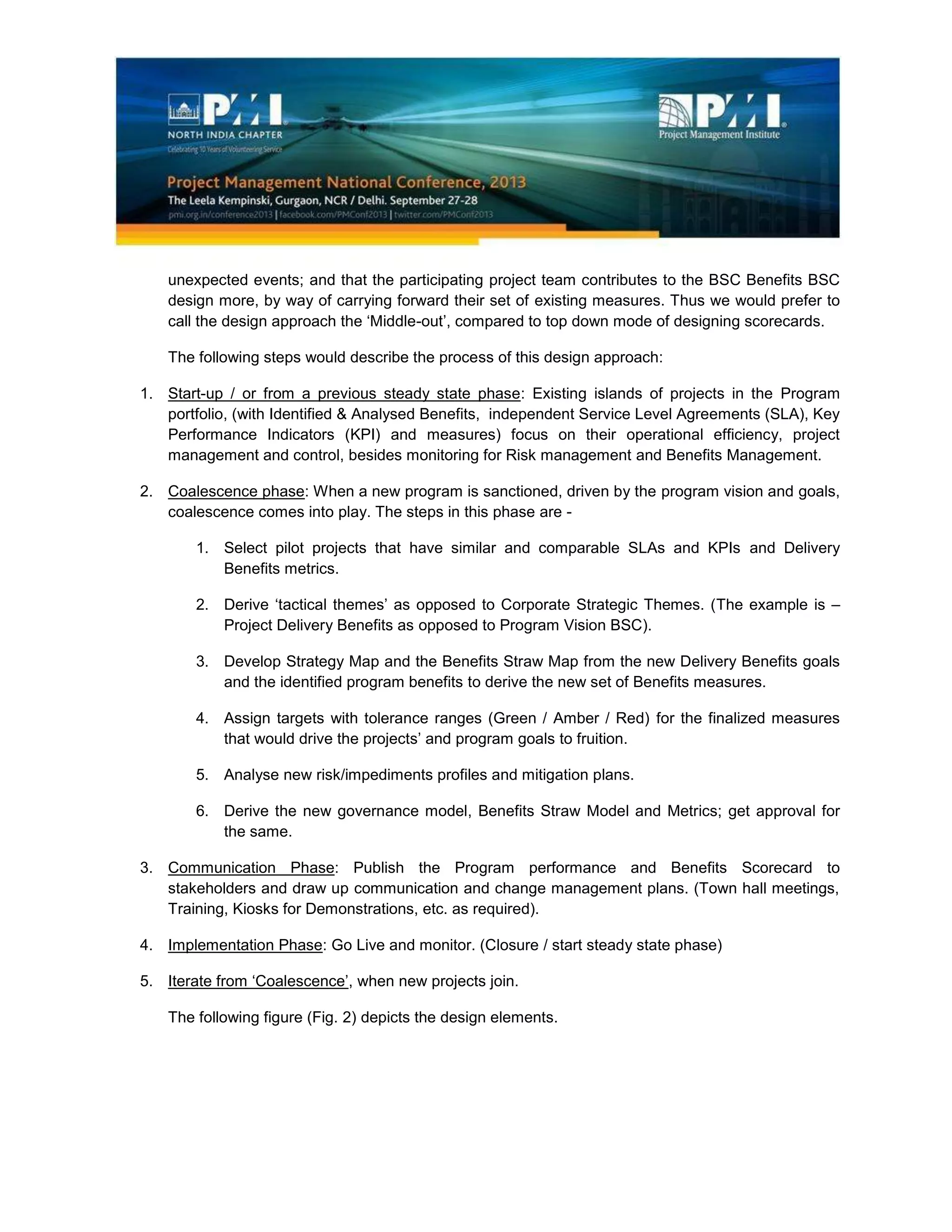 unexpected events; and that the participating project team contributes to the BSC Benefits BSC
design more, by way of carrying forward their set of existing measures. Thus we would prefer to
call the design approach the ‘Middle-out’, compared to top down mode of designing scorecards.
The following steps would describe the process of this design approach:
1. Start-up / or from a previous steady state phase: Existing islands of projects in the Program
portfolio, (with Identified & Analysed Benefits, independent Service Level Agreements (SLA), Key
Performance Indicators (KPI) and measures) focus on their operational efficiency, project
management and control, besides monitoring for Risk management and Benefits Management.
2. Coalescence phase: When a new program is sanctioned, driven by the program vision and goals,
coalescence comes into play. The steps in this phase are -
1. Select pilot projects that have similar and comparable SLAs and KPIs and Delivery
Benefits metrics.
2. Derive ‘tactical themes’ as opposed to Corporate Strategic Themes. (The example is –
Project Delivery Benefits as opposed to Program Vision BSC).
3. Develop Strategy Map and the Benefits Straw Map from the new Delivery Benefits goals
and the identified program benefits to derive the new set of Benefits measures.
4. Assign targets with tolerance ranges (Green / Amber / Red) for the finalized measures
that would drive the projects’ and program goals to fruition.
5. Analyse new risk/impediments profiles and mitigation plans.
6. Derive the new governance model, Benefits Straw Model and Metrics; get approval for
the same.
3. Communication Phase: Publish the Program performance and Benefits Scorecard to
stakeholders and draw up communication and change management plans. (Town hall meetings,
Training, Kiosks for Demonstrations, etc. as required).
4. Implementation Phase: Go Live and monitor. (Closure / start steady state phase)
5. Iterate from ‘Coalescence’, when new projects join.
The following figure (Fig. 2) depicts the design elements.
 