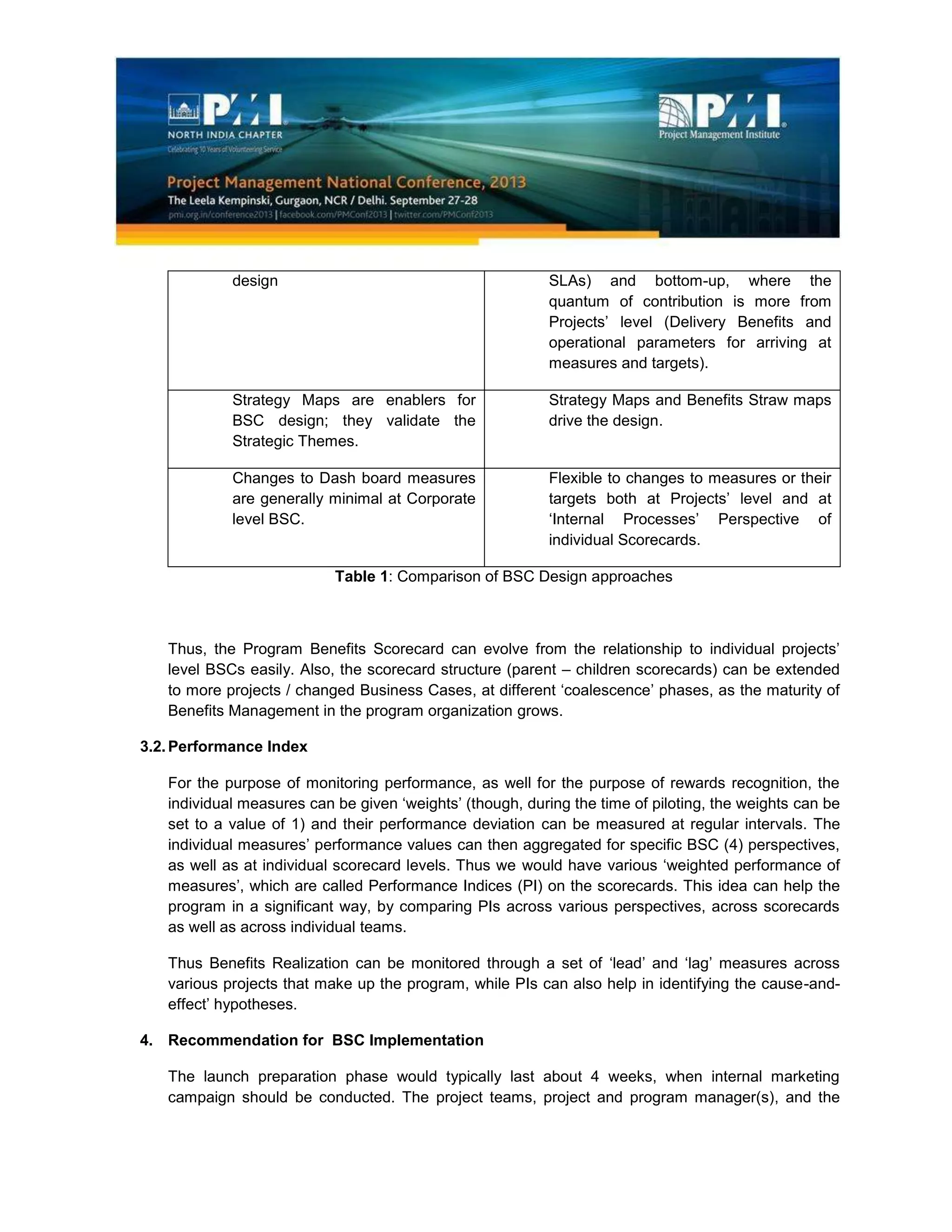 design SLAs) and bottom-up, where the
quantum of contribution is more from
Projects’ level (Delivery Benefits and
operational parameters for arriving at
measures and targets).
Strategy Maps are enablers for
BSC design; they validate the
Strategic Themes.
Strategy Maps and Benefits Straw maps
drive the design.
Changes to Dash board measures
are generally minimal at Corporate
level BSC.
Flexible to changes to measures or their
targets both at Projects’ level and at
‘Internal Processes’ Perspective of
individual Scorecards.
Table 1: Comparison of BSC Design approaches
Thus, the Program Benefits Scorecard can evolve from the relationship to individual projects’
level BSCs easily. Also, the scorecard structure (parent – children scorecards) can be extended
to more projects / changed Business Cases, at different ‘coalescence’ phases, as the maturity of
Benefits Management in the program organization grows.
3.2.Performance Index
For the purpose of monitoring performance, as well for the purpose of rewards recognition, the
individual measures can be given ‘weights’ (though, during the time of piloting, the weights can be
set to a value of 1) and their performance deviation can be measured at regular intervals. The
individual measures’ performance values can then aggregated for specific BSC (4) perspectives,
as well as at individual scorecard levels. Thus we would have various ‘weighted performance of
measures’, which are called Performance Indices (PI) on the scorecards. This idea can help the
program in a significant way, by comparing PIs across various perspectives, across scorecards
as well as across individual teams.
Thus Benefits Realization can be monitored through a set of ‘lead’ and ‘lag’ measures across
various projects that make up the program, while PIs can also help in identifying the cause-and-
effect’ hypotheses.
4. Recommendation for BSC Implementation
The launch preparation phase would typically last about 4 weeks, when internal marketing
campaign should be conducted. The project teams, project and program manager(s), and the
 