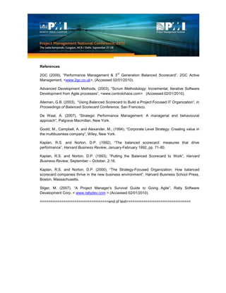 References
2GC (2009), “Performance Management & 3
rd
Generation Balanced Scorecard”, 2GC Active
Management, <www.2gc.co.uk>, (Accessed 02/01/2010).
Advanced Development Methods, (2003), “Scrum Methodology: Incremental, Iterative Software
Development from Agile processes”, <www.controlchaos.com> (Accessed 02/01/2010).
Alleman, G.B. (2003), “Using Balanced Scorecard to Build a Project Focused IT Organization”, in
Proceedings of Balanced Scorecard Conference, San Francisco.
De Waal, A. (2007), “Strategic Performance Management: A managerial and behavioural
approach”, Palgrave Macmillan, New York.
Goold, M., Campbell, A. and Alexander, M., (1994), “Corporate Level Strategy: Creating value in
the multibusiness company”, Wiley, New York.
Kaplan, R.S. and Norton, D.P. (1992), “The balanced scorecard: measures that drive
performance”, Harvard Business Review, January-February 1992, pp. 71-80.
Kaplan, R.S. and Norton, D.P. (1993), “Putting the Balanced Scorecard to Work”, Harvard
Business Review, September – October, 2-16.
Kaplan, R.S. and Norton, D.P. (2000), “The Strategy-Focused Organization: How balanced
scorecard companies thrive in the new business environment”, Harvard Business School Press,
Boston, Massachusetts.
Sliger, M. (2007), “A Project Manager’s Survival Guide to Going Agile”, Rally Software
Development Corp. < www.rallydev.com > (Accessed 02/01/2010).
================================end of text==============================
 