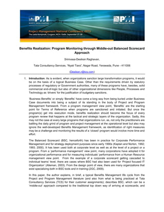 Benefits Realization: Program Monitoring through Middle-out Balanced Scorecard
Approach
Srinivasa-Desikan Raghavan,
Tata Consultancy Services, “Nyati Tiara”, Nagar Road, Yerawada, Pune - 411006
(Desikan.r@tcs.com)
1. Introduction: As is evident, when organizations sanction large transformation programs, it would
be on the basis of a logical Business Case. Other than the requirements driven by statutory
processes of regulatory or Government authorities, many of these programs have, besides, solid
commercial end-of-logic but also of other organizational dimensions like People, Processes and
Technology as ‘drivers’ for the justification of budgetary sanctions.
‘Business Benefits’ or simply ‘Benefits’ have come a long way from being buried under Business
Case documents into being a subject of its standing in the body of Project and Program
Management framework. From a program management view point, ‘Benefits’ are the starting
point for Terms of Reference when programs are sanctioned and initiated. But once the
program(s) get into execution mode, benefits realization should become the focus of every
program review that happens at the tactical and strategic layers of the organization. Sadly, this
may not the case at every large programs that organizations run, as, not only the practitioners are
battling the daily grind of program and project management at the operational level but also may
ignore the well-developed Benefits Management framework, as identification of right measures
may be a challenge and monitoring the results of a ‘closed’ program would involve more time and
effort.
The Balanced Scorecard (BSC, henceforth) has been in practice for Corporate Performance
Management and for strategy deployment purposes since early 1990s (Kaplan and Norton, 1992;
1993; 2000). It has been used both at corporate level as well as at the level of a project or a
program. From a ‘performance management’ view point, many corporations have adopted it for
organizational performance and for measuring individuals’ performance from a Human Resource
management view point. From the example of a corporate scorecard getting cascaded to
individual teams’ level, there are cases where BSC had also been used for ‘Project focused IT
Organization’ (Alleman, 2003). From the design point of view, there are many organizations that
exist specializing both in BSC tools and in training (2GC, 2009).
In this paper, the author explains, in brief, a typical Benefits Management life cycle from the
Project and Program Management literature (and also from what is being practiced at Tata
Consultancy Services (TCS) for their customer assignments); describes BSC, which can be a
‘middle-out’ approach compared to the traditional top down way of arriving at scorecards; and
 