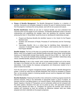 a. Phases of Benefits Management: The Benefits Management Guideline is a collection of
activities, frameworks and templates designed to achieve the goal of realizing business values
from the programs. It achieves this via key phases, each with its own purpose and outputs.
Benefits Identification: Before we can plan or measure benefits, we must understand that
outcomes which are the targets of such investment. The Benefits Identification phase is all about
understanding and establishing the strategic intent and identifying the outcomes required
achieving this intent. A ‘Straw Model’ would be arrived at, identifying the relationships amongst, -
Program-end Business Benefits (the identified ‘reasons’ or the ‘intents’ for the Program
Business Case;
‘Enablers’ (the dimensions of People, Processes (IT and Business) and the Technology
drivers);
‘Intermediate Benefits’: this is a critical step for identifying those ‘deliverables’ or
‘outcomes’ of intermediate stages of the Program, which would be then the drivers for
final Program Benefits.
Benefits Analysis: The focus of this step is to quantify the benefits in terms of measurable units.
Metrics, which can be tagged to each identified benefits along with Straw Model, would facilitate
drawing up of relationships amongst these benefits, along the lines of BSC, viz., ‘lead’ and ‘lag’
indicators. This would also facilitate testing hypotheses of ‘cause-and-effect’ relationships along
various, identified benefits, taking the cue from the BSC metaphor.
Benefits Planning: A plan is then created, which includes additional details such as the owner,
the target to be achieved and the units with which to measure benefits, via related projects’
deliverables. It also includes the necessary arrangements and infrastructure needed to be in
place to realize the benefits.
From the view point of program management phases, getting aligned to Benefits Management
phases, it should be noted that any Benefits Realization Plan should be dovetailed to Program
Plan, so that activities related to monitoring benefits accrual could be integrated with Program
Plan and then monitored.
Benefits Realization: Realizing the benefits is then achieved by monitoring progress towards the
planned outcomes, linked to the deliverables of appropriate project or group of projects. An
example could be a new Billing System or an Inventory System, whose efficiency parameters like
Speed, Capacity or Number of Transactions can be numerically verified and be compared with
the earlier systems. Deviations from plan can be picked up early, with appropriate corrective
action being planned and taken up. Throughout this process the business case should be
updated and maintained as there will inevitably be differences between what was initially
proposed and what is attainable as the program progresses.
 