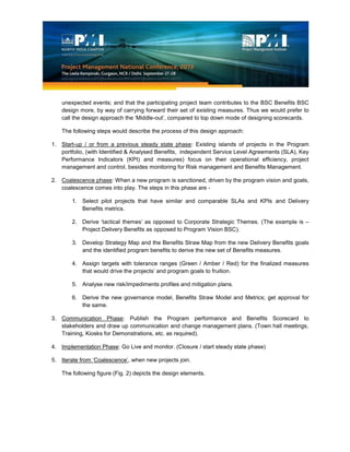 unexpected events; and that the participating project team contributes to the BSC Benefits BSC
design more, by way of carrying forward their set of existing measures. Thus we would prefer to
call the design approach the ‘Middle-out’, compared to top down mode of designing scorecards.
The following steps would describe the process of this design approach:
1. Start-up / or from a previous steady state phase: Existing islands of projects in the Program
portfolio, (with Identified & Analysed Benefits, independent Service Level Agreements (SLA), Key
Performance Indicators (KPI) and measures) focus on their operational efficiency, project
management and control, besides monitoring for Risk management and Benefits Management.
2. Coalescence phase: When a new program is sanctioned, driven by the program vision and goals,
coalescence comes into play. The steps in this phase are -
1. Select pilot projects that have similar and comparable SLAs and KPIs and Delivery
Benefits metrics.
2. Derive ‘tactical themes’ as opposed to Corporate Strategic Themes. (The example is –
Project Delivery Benefits as opposed to Program Vision BSC).
3. Develop Strategy Map and the Benefits Straw Map from the new Delivery Benefits goals
and the identified program benefits to derive the new set of Benefits measures.
4. Assign targets with tolerance ranges (Green / Amber / Red) for the finalized measures
that would drive the projects’ and program goals to fruition.
5. Analyse new risk/impediments profiles and mitigation plans.
6. Derive the new governance model, Benefits Straw Model and Metrics; get approval for
the same.
3. Communication Phase: Publish the Program performance and Benefits Scorecard to
stakeholders and draw up communication and change management plans. (Town hall meetings,
Training, Kiosks for Demonstrations, etc. as required).
4. Implementation Phase: Go Live and monitor. (Closure / start steady state phase)
5. Iterate from ‘Coalescence’, when new projects join.
The following figure (Fig. 2) depicts the design elements.
 
