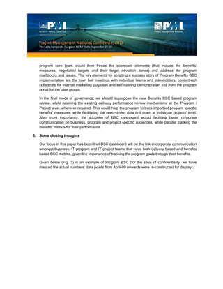 program core team would then freeze the scorecard elements (that include the benefits’
measures, negotiated targets and their target deviation zones) and address the program
roadblocks and issues. The key elements for scripting a success story of Program Benefits BSC
implementation are the town hall meetings with individual teams and stakeholders, content-rich
collaterals for internal marketing purposes and self-running demonstration kits from the program
portal for the user groups.
In the final mode of governance, we should superpose the new Benefits BSC based program
review, while retaining the existing delivery performance review mechanisms at the Program /
Project level, wherever required. This would help the program to track important program specific
benefits’ measures, while facilitating the need-driven data drill down at individual projects’ level.
Also more importantly, the adoption of BSC dashboard would facilitate better corporate
communication on business, program and project specific audiences, while parallel tracking the
Benefits metrics for their performance.
5. Some closing thoughts
Our focus in this paper has been that BSC dashboard will be the link in corporate communication
amongst business, IT-program and IT-project teams that have both delivery based and benefits
based BSC metrics, given the importance of tracking the program goals through their benefits.
Given below (Fig. 3) is an example of Program BSC (for the sake of confidentiality, we have
masked the actual numbers; data points from April-09 onwards were re-constructed for display).
 