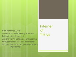 Internet
of
Things
Name:Srinivas Arcot
E-mail:arcot.srinivas94@gmail.com
Twitter Id:@srinivasarcot
University:CVR College of Engineering
Year/Semester: 4th Year/ II semester
Branch: Electronics & Communications
Engineering
 