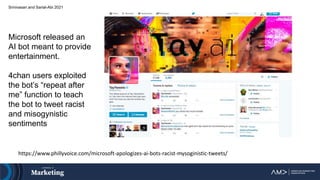 Srinivasan and Sarial-Abi 2021
Microsoft released an
AI bot meant to provide
entertainment.
4chan users exploited
the bot’s “repeat after
me” function to teach
the bot to tweet racist
and misogynistic
sentiments
https://www.phillyvoice.com/microsoft-apologizes-ai-bots-racist-mysoginistic-tweets/
 