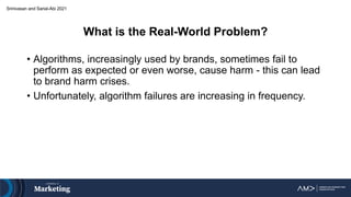 What is the Real-World Problem?
• Algorithms, increasingly used by brands, sometimes fail to
perform as expected or even worse, cause harm - this can lead
to brand harm crises.
• Unfortunately, algorithm failures are increasing in frequency.
Srinivasan and Sarial-Abi 2021
 