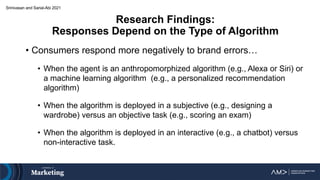 Research Findings:
Responses Depend on the Type of Algorithm
• Consumers respond more negatively to brand errors…
• When the agent is an anthropomorphized algorithm (e.g., Alexa or Siri) or
a machine learning algorithm (e.g., a personalized recommendation
algorithm)
• When the algorithm is deployed in a subjective (e.g., designing a
wardrobe) versus an objective task (e.g., scoring an exam)
• When the algorithm is deployed in an interactive (e.g., a chatbot) versus
non-interactive task.
Srinivasan and Sarial-Abi 2021
 