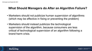 What Should Managers do After an Algorithm Failure?
• Marketers should not publicize human supervision of algorithms
(which may be effective in fixing or preventing the problem)
• Marketers should instead publicize the technological
supervision of the algorithm, because consumers are less
critical of technological supervision of an algorithm following a
brand harm crisis.
Srinivasan and Sarial-Abi 2021
 