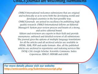 OMICS International welcomes submissions that are original
and technically so as to serve both the developing world and
developed countries in the best possible way.
OMICS Journals are poised in excellence by publishing high
quality research. OMICS International follows an Editorial
Manager® System peer review process and boasts of a strong
and active editorial board.
Editors and reviewers are experts in their field and provide
anonymous, unbiased and detailed reviews of all submissions.
The journal gives the options of multiple language translations
for all the articles and all archived articles are available in
HTML, XML, PDF and audio formats. Also, all the published
articles are archived in repositories and indexing services like
DOAJ, CAS, Google Scholar, Scientific Commons, Index
Copernicus, EBSCO, HINARI and GALE.
For more details please visit our website:
http://omicsonline.org/Submitmanuscript.php
OMICS Journals are welcoming Submissions
 