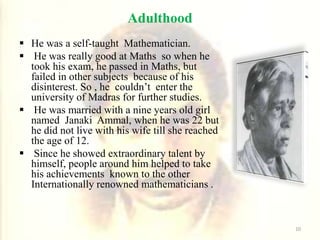 Adulthood
 He was a self-taught Mathematician.
 He was really good at Maths so when he
took his exam, he passed in Maths, but
failed in other subjects because of his
disinterest. So , he couldn’t enter the
university of Madras for further studies.
 He was married with a nine years old girl
named Janaki Ammal, when he was 22 but
he did not live with his wife till she reached
the age of 12.
 Since he showed extraordinary talent by
himself, people around him helped to take
his achievements known to the other
Internationally renowned mathematicians .
10
 