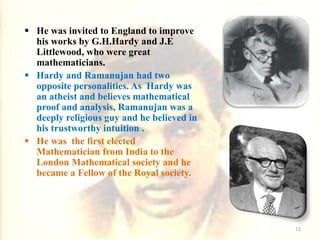  He was invited to England to improve
his works by G.H.Hardy and J.E
Littlewood, who were great
mathematicians.
 Hardy and Ramanujan had two
opposite personalities. As Hardy was
an atheist and believes mathematical
proof and analysis, Ramanujan was a
deeply religious guy and he believed in
his trustworthy intuition .
 He was the first elected
Mathematician from India to the
London Mathematical society and he
became a Fellow of the Royal society.
11
 