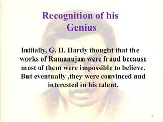 Recognition of his
Genius
Initially, G. H. Hardy thought that the
works of Ramanujan were fraud because
most of them were impossible to believe.
But eventually ,they were convinced and
interested in his talent.
12
 
