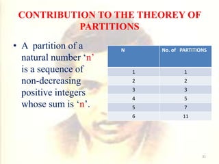 CONTRIBUTION TO THE THEOREY OF
PARTITIONS
• A partition of a
natural number ‘n’
is a sequence of
non-decreasing
positive integers
whose sum is ‘n’.
N No. of PARTITIONS
1 1
2 2
3 3
4 5
5 7
6 11
31
 
