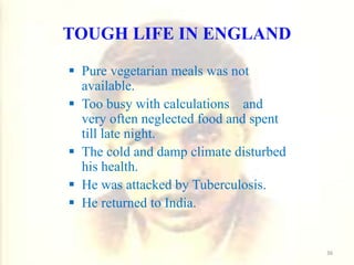 TOUGH LIFE IN ENGLAND
 Pure vegetarian meals was not
available.
 Too busy with calculations and
very often neglected food and spent
till late night.
 The cold and damp climate disturbed
his health.
 He was attacked by Tuberculosis.
 He returned to India.
36
 