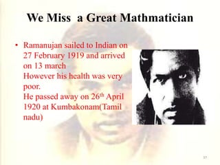 We Miss a Great Mathmatician
• Ramanujan sailed to Indian on
27 February 1919 and arrived
on 13 march
However his health was very
poor.
He passed away on 26th April
1920 at Kumbakonam(Tamil
nadu)
37
 