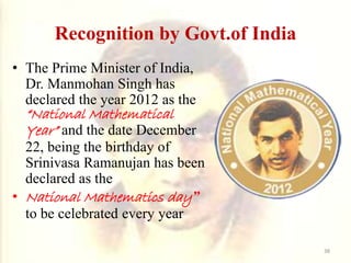 Recognition by Govt.of India
• The Prime Minister of India,
Dr. Manmohan Singh has
declared the year 2012 as the
“National Mathematical
Year” and the date December
22, being the birthday of
Srinivasa Ramanujan has been
declared as the
• National Mathematics day”
to be celebrated every year
38
 