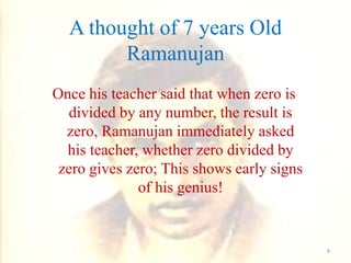Once his teacher said that when zero is
divided by any number, the result is
zero, Ramanujan immediately asked
his teacher, whether zero divided by
zero gives zero; This shows early signs
of his genius!
A thought of 7 years Old
Ramanujan
8
 