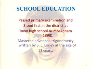 SCHOOL EDUCATION
Passed primary examination and
Stood first in the district at
Town high school-Kumbakonam
(1898).
Mastered advanced trigonometry
written by S. L. Loney at the age of
13 years.
9
 