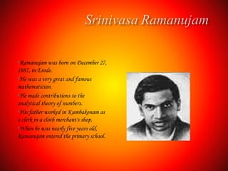 •Ramanujam was born on December 27,
1887, in Erode.
•He was a very great and famous
mathematician.
•He made contributions to the
analytical theory of numbers.
•His father worked in Kumbakonam as
a clerk in a cloth merchant's shop.
•When he was nearly five years old,
Ramanujam entered the primary school.
 