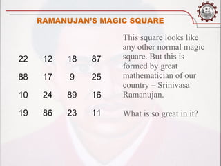 RAMANUJAN’S MAGIC SQUARE

                     This square looks like
                     any other normal magic
22    12   18   87   square. But this is
                     formed by great
88    17   9    25   mathematician of our
                     country – Srinivasa
10    24   89   16   Ramanujan.

19    86   23   11   What is so great in it?
 