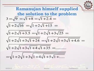 .


           Ramanujan himself supplied
           the solution to the problem
3 = 9 = 1 +8 = 1 +2.4 =

   1 +2 16 = 1 +2 1 +15 =

   1 +2 1 +3.5 = 1 +2 1 +3 25 =

   1 +2 1 +3 1 +24 = 1 +2 1 +3 1 +4.6 =

   1 +2 1 +3 1 +4 1 +35 =..........

= 1 +2 1 +3 1 +4 1 +5 1 +.....


02/23/13               Source:        Confidential   23
 