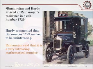 Ramanujan and Hardy
arrived at Ramanujan’s
residence in a cab
number 1729.


Hardy commented that
the number 1729 seemed
to be unintresting.

Ramanujan said that it is
a very intresting
mathematical number.



02/23/13                    Source:   Confidential   26
 