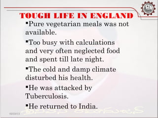 TOUGH LIFE IN ENGLAND
           Pure vegetarian meals was not
           available.
           Too busy with calculations
           and very often neglected food
           and spent till late night.
           The cold and damp climate
           disturbed his health.
           He was attacked by
           Tuberculosis.
           He returned to India.
02/23/13
 