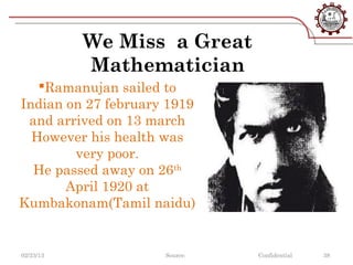 We Miss a Great
           Mathematician
   Ramanujan sailed to
Indian on 27 february 1919
 and arrived on 13 march
  However his health was
        very poor.
  He passed away on 26th
       April 1920 at
Kumbakonam(Tamil naidu)


02/23/13             Source:   Confidential   38
 