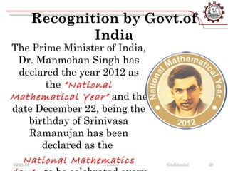 Recognition by Govt.of
                   India
The Prime Minister of India,
 Dr. Manmohan Singh has
 declared the year 2012 as
       the “National
Mathematical Year” and the
date December 22, being the
   birthday of Srinivasa
   Ramanujan has been
      declared as the
  National Mathematics
02/23/13             Source:   Confidential   39
 