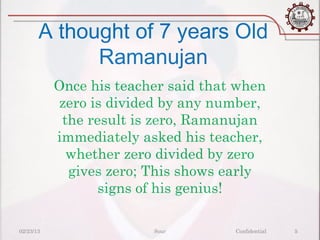 A thought of 7 years Old
             Ramanujan
           Once his teacher said that when
           zero is divided by any number,
            the result is zero, Ramanujan
           immediately asked his teacher,
             whether zero divided by zero
             gives zero; This shows early
                  signs of his genius!

02/23/13                 Sour        Confidential   5
 