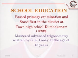 SCHOOL EDUCATION
            Passed primary examination and
               Stood first in the district at
            Town high school-Kumbakonam
                          (1898).
            Mastered advanced trigonometry
           written by S. L. Loney at the age of
                         13 years.

02/23/13                  Source:      Confidential   6
 