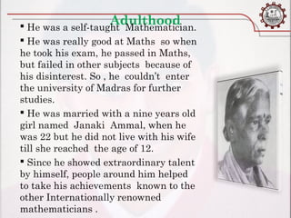 Adulthood
 He was a self-taught Mathematician.
 He was really good at Maths so when
he took his exam, he passed in Maths,
but failed in other subjects because of
his disinterest. So , he couldn’t enter
the university of Madras for further
studies.
 He was married with a nine years old
girl named Janaki Ammal, when he
was 22 but he did not live with his wife
till she reached the age of 12.
 Since he showed extraordinary talent
by himself, people around him helped
to take his achievements known to the
other Internationally renowned
mathematicians .
 