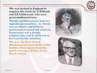 He was invited to England to
    improve his works by G.H.Hardy
    and J.E Littlewood, who were
    great mathematicians.
    Hardy and Ramanujan had two
    opposite personalities. As Hardy
    was an atheist and believes
    mathematical proof and analysis,
    Ramanujan was a deeply
    religious guy and he believed in
    his trustworthy intuition .
    He was the first elected
    Mathematician from India to the
    London Mathematical society
    and he became a Fellow of the
    Royal society.




02/23/13                       Source:   Confidential   8
 
