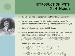 INTRODUCTION WITH
G.H.HARDY
 G.H. Hardy was an academician at Cambridge University
 He was a prominent English mathematician, known for his
achievements in number theory and mathematical analysis.
 Later on Ramanujan wrote to G.H.Hardy
 Hardy recognised some of his formulae but other “seemed
scarcely possible to believe”. Some of them were –
Relating to infinite series -
 