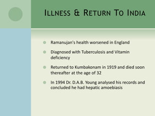 ILLNESS & RETURN TO INDIA
 Ramanujan's health worsened in England
 Diagnosed with Tuberculosis and Vitamin
deficiency
 Returned to Kumbakonam in 1919 and died soon
thereafter at the age of 32
 In 1994 Dr. D.A.B. Young analysed his records and
concluded he had hepatic amoebiasis
 