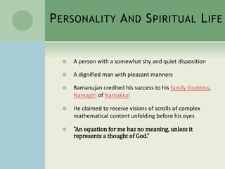 PERSONALITY AND SPIRITUAL LIFE
 A person with a somewhat shy and quiet disposition
 A dignified man with pleasant manners
 Ramanujan credited his success to his family Goddess,
Namagiri of Namakkal
 He claimed to receive visions of scrolls of complex
mathematical content unfolding before his eyes
 "An equation for me has no meaning, unless it
represents a thought of God.”
 