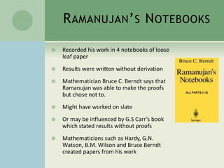 RAMANUJAN’S NOTEBOOKS
 Recorded his work in 4 notebooks of loose
leaf paper
 Results were written without derivation
 Mathematician Bruce C. Berndt says that
Ramanujan was able to make the proofs
but chose not to.
 Might have worked on slate
 Or may be influenced by G.S Carr’s book
which stated results without proofs
 Mathematicians such as Hardy, G.N.
Watson, B.M. Wilson and Bruce Berndt
created papers from his work
 