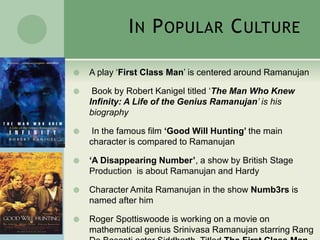 IN POPULAR CULTURE
 A play ‘First Class Man’ is centered around Ramanujan
 Book by Robert Kanigel titled ‘The Man Who Knew
Infinity: A Life of the Genius Ramanujan’ is his
biography
 In the famous film ‘Good Will Hunting’ the main
character is compared to Ramanujan
 ‘A Disappearing Number’, a show by British Stage
Production is about Ramanujan and Hardy
 Character Amita Ramanujan in the show Numb3rs is
named after him
 Roger Spottiswoode is working on a movie on
mathematical genius Srinivasa Ramanujan starring Rang
 