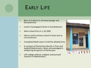 EARLY LIFE
 Born in Erode to K. Srinivasa Iyengar and
Komalatmmal
 Lived in Sarangapani Street in Kumbakonam
 Went school first on 1.10.1892.
 Had to switch primary school 3 times due to
circumstances.
 Completed Math exam in half the allotted time.
 A synopsis of Elementary Results in Pure and
Applied Mathematics. Book acknowledged in
awakening the genius of Ramanujan.
 Left college without a degree and pursued
research in Mathematics.
 
