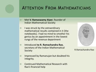ATTENTION FROM MATHEMATICIANS
 Met V. Ramaswamy Aiyer, founder of
Indian Mathematical Society
 I was struck by the extraordinary
mathematical results contained in it [the
notebooks]. I had no mind to smother his
genius by an appointment in the lowest
rungs of the revenue department
 Introduced to R. Ramachandra Rao,
secretary of the Indian Mathematical
Society
 Impressed by Ramanujan but doubted his
integrity.
 Continued Mathematical Research with
Rao’s financial help
R.Ramachandra Rao
 