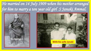 He married on 14 July 1909 when his mother arranged
for him to marry a ten year old girl S Janaki Ammal.
Janaki Ammal
His Mother
With his wife Janaki
 