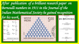 After publication of a brilliant research paper on
Bernoulli numbers in 1911 in the Journal of the
Indian Mathematical Society he gained recognition
for his work.
 